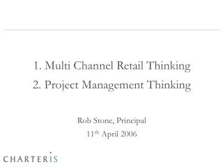 1. Multi Channel Retail Thinking 2. Project Management Thinking Rob Stone, Principal 11 th April 2006