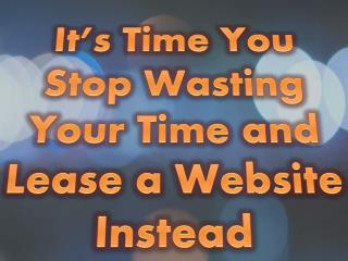 It’s Time You Stop Wasting Your Time and Lease a Website Instead