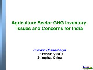 Agriculture Sector GHG Inventory: Issues and Concerns for India Sumana Bhattacharya 10 th February 2005 Shanghai, China