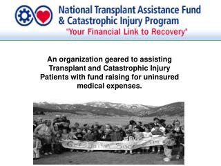 An organization geared to assisting Transplant and Catastrophic Injury Patients with fund raising for uninsured medical