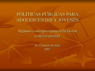 POLÍTICAS PÚBLICAS PARA ADOLESCENTES Y JÓVENES Algunos conceptos para reflexionar colectivamente Dr. Cándido Roldán 2007