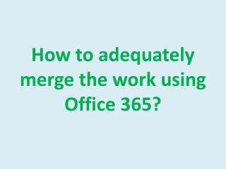 How to adequately merge the work using Office 365?