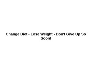 Change Diet - Lose Weight - Don't Give Up So Soon!