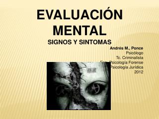 EVALUACIÓN MENTAL SIGNOS Y SINTOMAS Andrés M., Ponce Psicólogo Tc. Criminalísta Esp . Psicología Forense Mg. Psicologí
