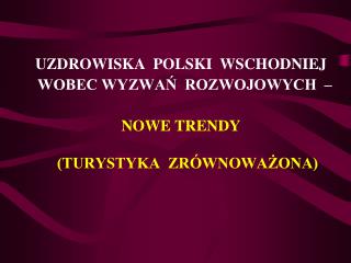 UZDROWISKA POLSKI WSCHODNIEJ WOBEC WYZWAŃ ROZWOJOWYCH – NOWE TRENDY (TURYSTYKA ZRÓWNOWAŻONA)