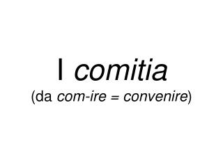 I comitia (da com-ire = convenire )