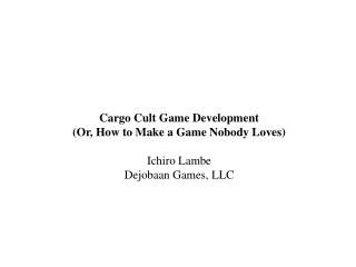 Cargo Cult Game Development (Or, How to Make a Game Nobody Loves) Ichiro Lambe Dejobaan Games, LLC