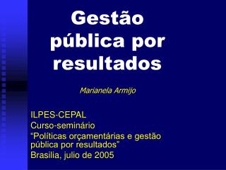 Gestão pública por resultados Marianela Armijo ILPES-CEPAL Curso-seminário “Políticas orçamentárias e gestão pública po