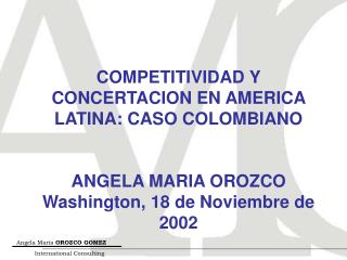 COMPETITIVIDAD Y CONCERTACION EN AMERICA LATINA: CASO COLOMBIANO ANGELA MARIA OROZCO Washington, 18 de Noviembre de 2002
