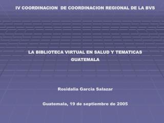 IV COORDINACION DE COORDINACION REGIONAL DE LA BVS LA BIBLIOTECA VIRTUAL EN SALUD Y TEMATICAS GUATEMALA Rosidalia Garci