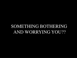 SOMETHING BOTHERING AND WORRYING YOU??