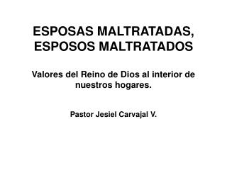 ESPOSAS MALTRATADAS, ESPOSOS MALTRATADOS Valores del Reino de Dios al interior de nuestros hogares. Pastor Jesiel Carvaj