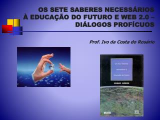 OS SETE SABERES NECESSÁRIOS À EDUCAÇÃO DO FUTURO E WEB 2.0 – DIÁLOGOS PROFÍCUOS Prof. Ivo da Costa do Rosário