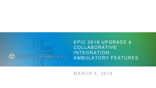 Epic 2018 Upgrade &amp; collaborative Integration: Ambulatory Features March 5, 2019