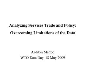 Analyzing Services Trade and Policy: Overcoming Limitations of the Data Aaditya Mattoo WTO Data Day, 18 May 2009