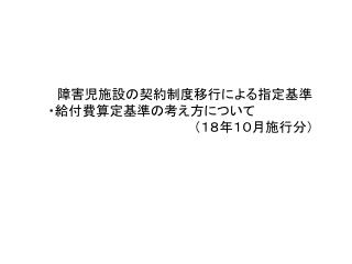 　　　障害児施設の契約制度移行による指定基準 　　・給付費算定基準の考え方について 　　　　　　　　　　　　　　　　　　（１８年１０月施行分）