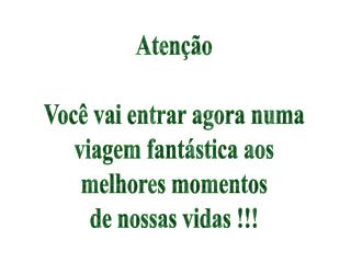 Atenção Você vai entrar agora numa viagem fantástica aos melhores momentos de nossas vidas !!!