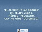 EL ALCOHOL Y LAS DROGAS DR. FELIPE VEGA C. M DICO PSQUIATRA CRA- 40 A OS - OCTUBRE 07