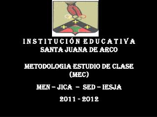 I N S T I T U C I Ó N E D U C A T I V A SANTA JUANA DE ARCO METODOLOGIA ESTUDIO DE CLASE (MEC) MEN – JICA – SED – IE