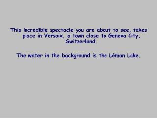 This incredible spectacle you are about to see, takes place in Versoix, a town close to Geneva City, Switzerland.