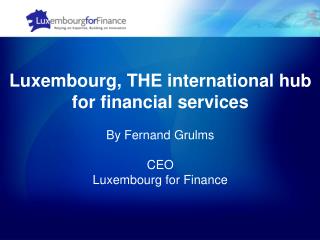 Luxembourg, THE international hub for financial services By Fernand Grulms CEO Luxembourg for Finance