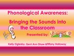 Phonological Awareness: Bringing the Sounds into the Classroom Presented by: Kelly Oglesby, Gerri Ann Shaw Tiffany Hol