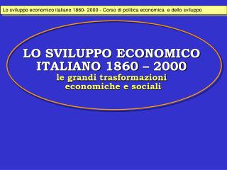 LO SVILUPPO ECONOMICO ITALIANO 1860 – 2000 le grandi trasformazioni economiche e sociali