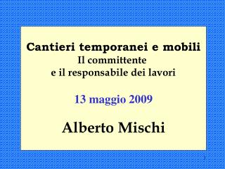 Cantieri temporanei e mobili Il committente e il responsabile dei lavori 13 maggio 2009 Alberto Mischi