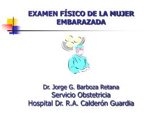 EXAMEN FÍSICO DE LA MUJER EMBARAZADA Dr. Jorge G. Barboza Retana Servicio Obstetricia Hospital Dr. R.A. Calderón Guardia