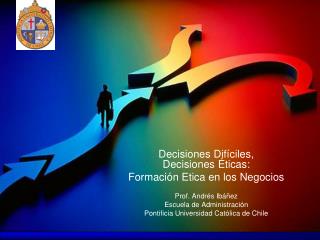 Decisiones Difíciles, Decisiones Éticas: Formación Etica en los Negocios Prof. Andrés Ibáñez Escuela de Administración