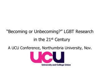 “Becoming or Unbecoming?” LGBT Research in the 21 st Century A UCU Conference, Northumbria University, Nov. 08